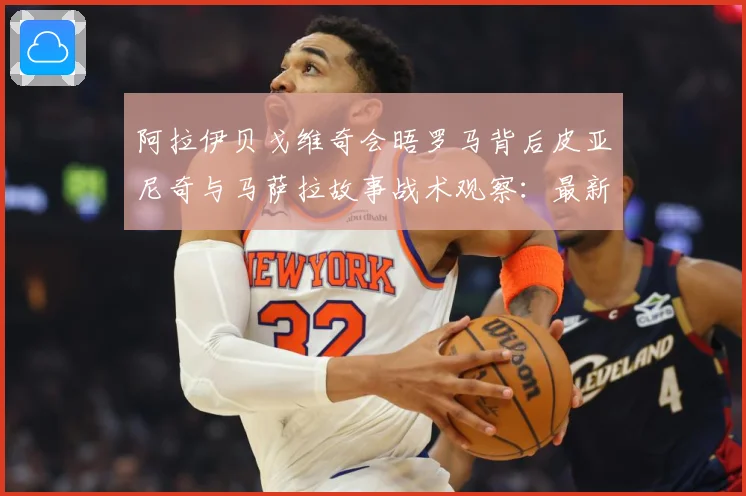 阿拉伊贝戈维奇会晤罗马背后皮亚尼奇与马萨拉故事战术观察：最新赛事动态与深度分析