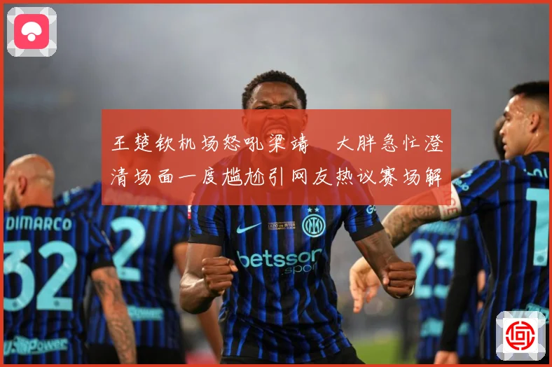 王楚钦机场怒吼梁靖崑大胖急忙澄清场面一度尴尬引网友热议赛场解读：最新赛事动态与深度分析