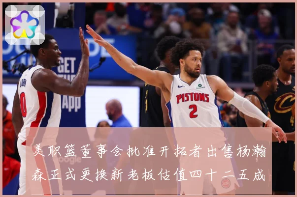 美职篮董事会批准开拓者出售杨瀚森正式更换新老板估值四十二五成长观察：最新赛事动态与深度分析