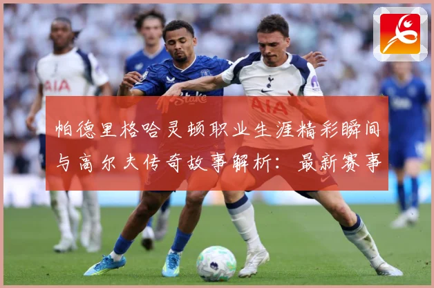 帕德里格哈灵顿职业生涯精彩瞬间与高尔夫传奇故事解析：最新赛事动态与深度分析