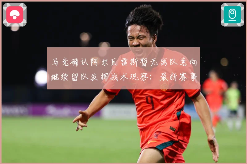 马竞确认阿尔瓦雷斯暂无离队意向继续留队发挥战术观察：最新赛事动态与深度分析