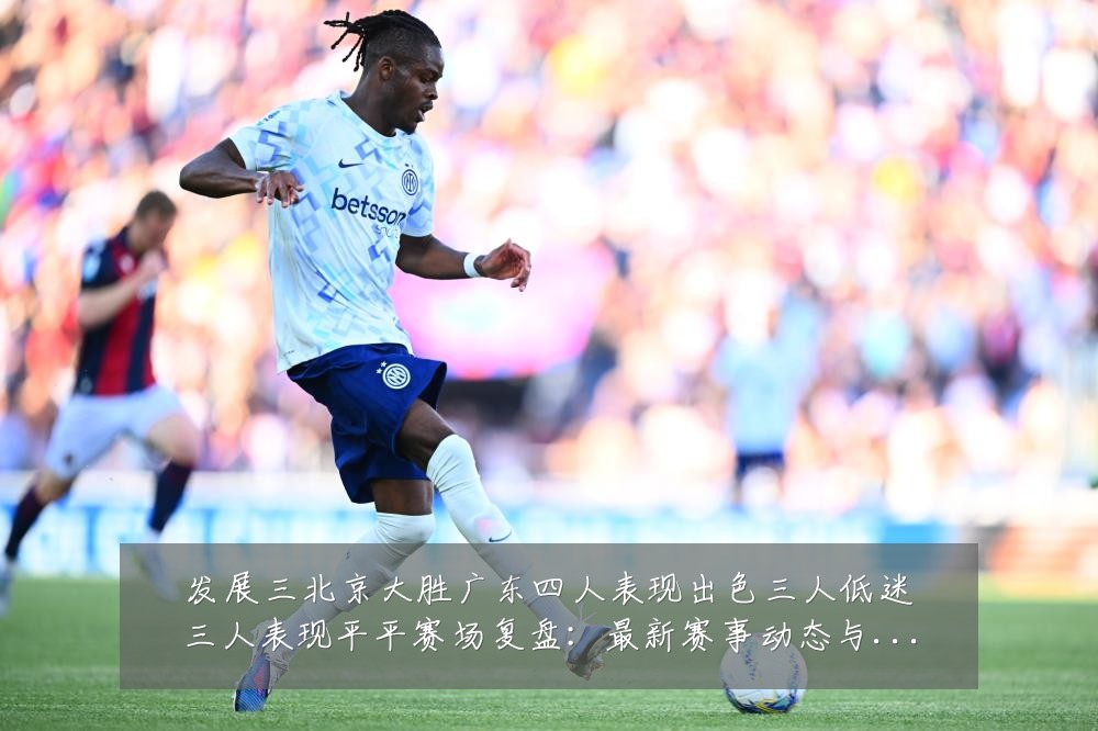 发展三北京大胜广东四人表现出色三人低迷三人表现平平赛场复盘:最新赛事动态与深度分析