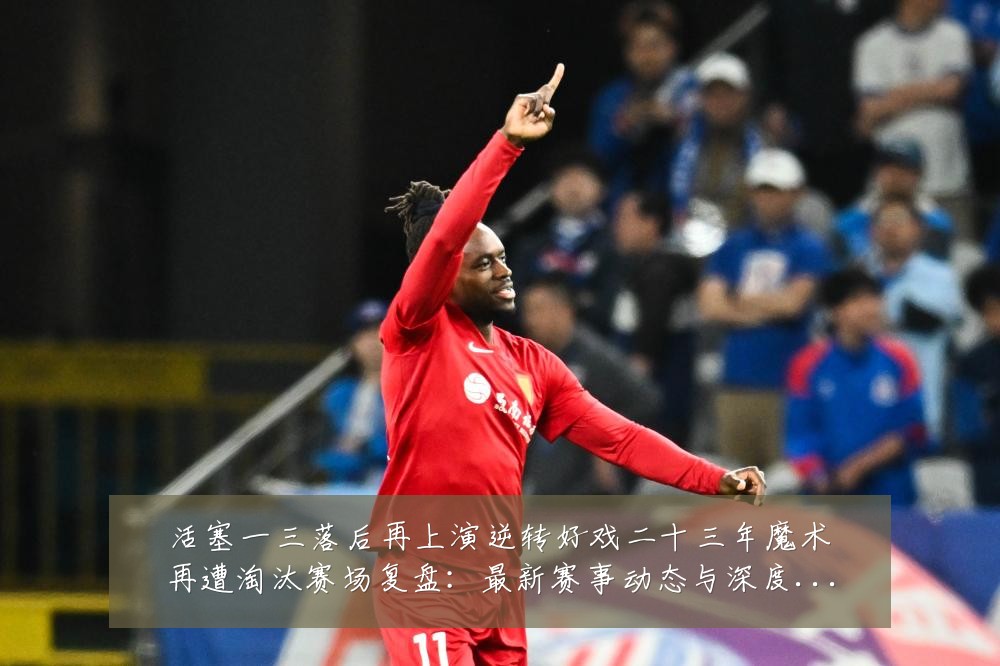 活塞一三落后再上演逆转好戏二十三年魔术再遭淘汰赛场复盘：最新赛事动态与深度分析